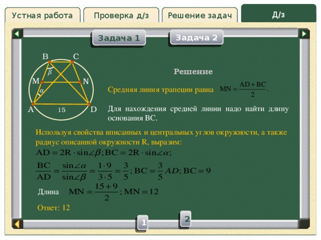 Д/з Решение задач Устная работа Проверка д/з Задача 1 Задача 2 Проверка д/з B C Решение  M N Средняя линия трапеции равна Для нахождения средней линии надо найти длину основания BC.   15 D A Используя свойства вписанных и центральных углов окружности, а также радиус описанной окружности R, выразим: Длина Ответ: 12 2 1 