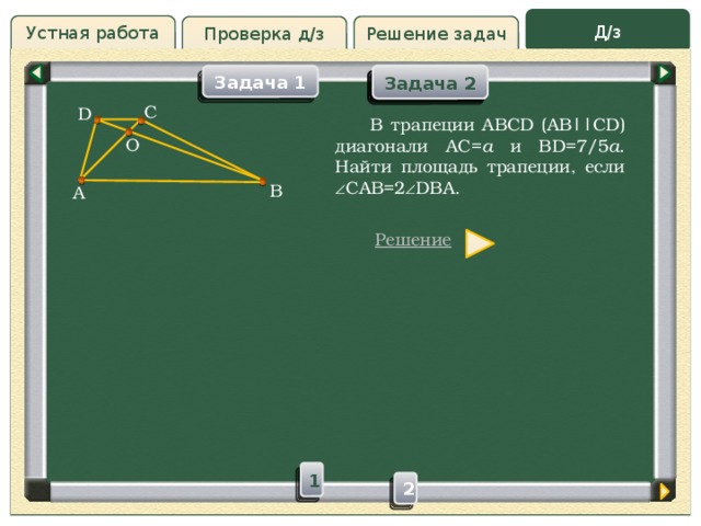 Д/з Устная работа Решение задач Проверка д/з Задача 2 Задача 2 Задача 1 Проверка д/з C D  В трапеции ABCD (AB||CD) диагонали AC= a и BD=7/5 a . Найти площадь трапеции, если  CAB=2  DBA. О B A Решение 1 2  
