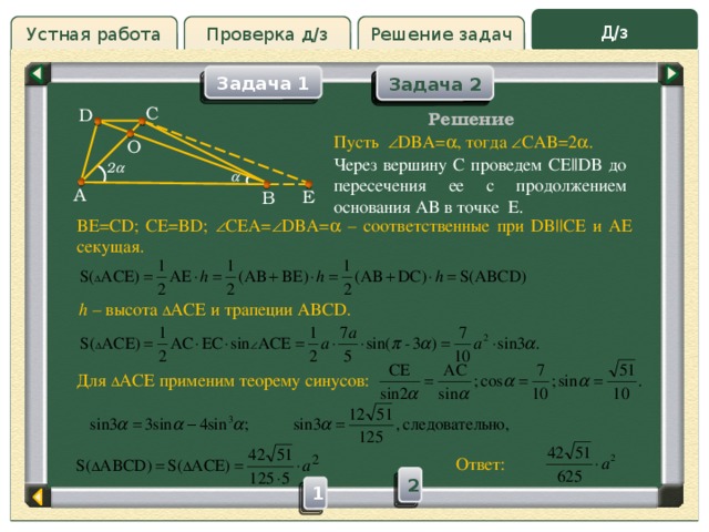 Д/з Устная работа Решение задач Проверка д/з Задача 2 Задача 2 Задача 1 Проверка д/з C D Решение Пусть  DBA=  , тогда  CAB=2  . О Через вершину C проведем CE||DB до пересечения ее с продолжением основания AB в точке E. 2   A E B BE=CD; CE=BD;  CEA=  DBA=  – соответственные при DB||CE и AE секущая. h – высота  ACE и трапеции ABCD. Для  ACE применим теорему синусов: Ответ: 2 1  