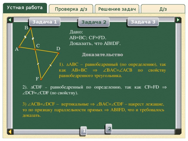 Устная работа Решение задач Д/з Проверка д/з Задача 3 Задача 1 Задача 2 B Дано: AB=BC; CF=FD. Доказать, что AB || DF. C D A Доказательство 1).  ABC – равнобедренный (по определению), так как AB=BC    BAC=  ACB по свойству равнобедренного треугольника. F 2).  CDF –  равнобедренный по определению, так как CF=FD    DCF=  CDF (по свойству). 3)  ACB=  DCF – вертикальные    BAC=  CDF – накрест лежащие, то по признаку параллельности прямых  AB||FD, что и требовалось доказать. 2 1 