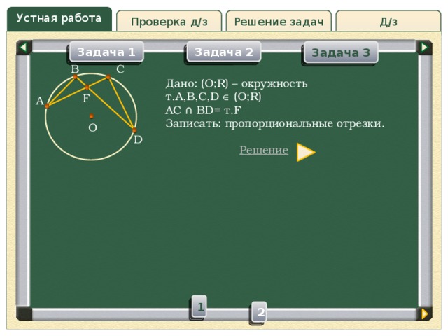 Устная работа Решение задач Д/з Проверка д/з Задача 1 Задача 3 Задача 2 B C Дано: (O;R) – окружность т.A,B,C,D  (O;R) AC ∩ BD= т.F Записать: пропорциональные отрезки. F A O D Решение 1 2 