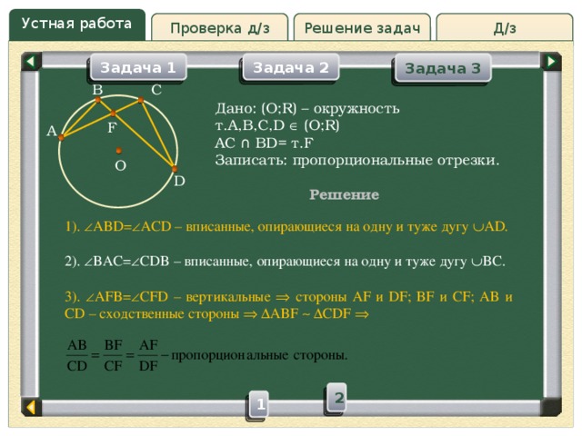 Устная работа Решение задач Д/з Проверка д/з Задача 3 Задача 2 Задача 1 C B Дано: (O;R) – окружность т.A,B,C,D  (O;R) AC ∩ BD= т.F Записать: пропорциональные отрезки. F A O D Решение 1).  ABD=  ACD – вписанные, опирающиеся на одну и туже дугу  AD. 2).  BAC=  CDB – вписанные, опирающиеся на одну и туже дугу  BC. 3).  AFB=  CFD – вертикальные  стороны AF и DF; BF и CF; AB и CD – сходственные стороны    ABF    CDF  2 1 