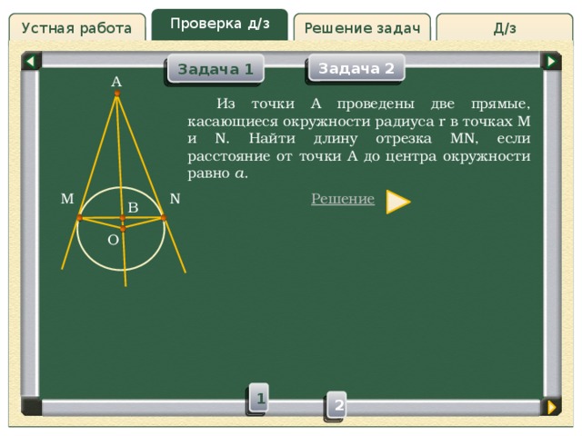 Проверка д/з Решение задач Д/з Устная работа Задача 2 Задача 1 A Проверка д/з  Из точки А проведены две прямые, касающиеся окружности радиуса r в точках M и N. Найти длину отрезка MN, если расстояние от точки A до центра окружности равно a . Решение N M B O 1 2 