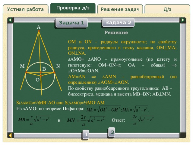 Проверка д/з Решение задач Д/з Устная работа Задача 1 Задача 2 Задача 2 Задача 1 A Проверка д/з Решение OM и ON – радиусы окружности; по свойству радиуса, проведенного в точку касания, OM  MA; ON  NA. ∆ AMO= ∆ ANO – прямоугольные (по катету и гипотенузе: OM=ON=r; OA – общая)    OAM=  OAN. AM=AN   ∆ AMN – равнобедренный (по определению)  AOM=  AON. По свойству равнобедренного треугольника: AB – биссектриса, медиана и высота MB=BN; AB  MN. M N B O S (∆AMO) =½MBˑAO или S (∆AMO) =½MOˑAM Из ∆ AMO: по теореме Пифагора:  и Ответ: Слайд 5 2 1 