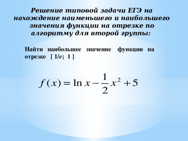 Решение типовой задачи ЕГЭ на нахождение наименьшего и наибольшего значения функции на отрезке по алгоритму для второй группы:     Найти наибольшее значение функции на отрезке [ 1/ е ; 1 ] 