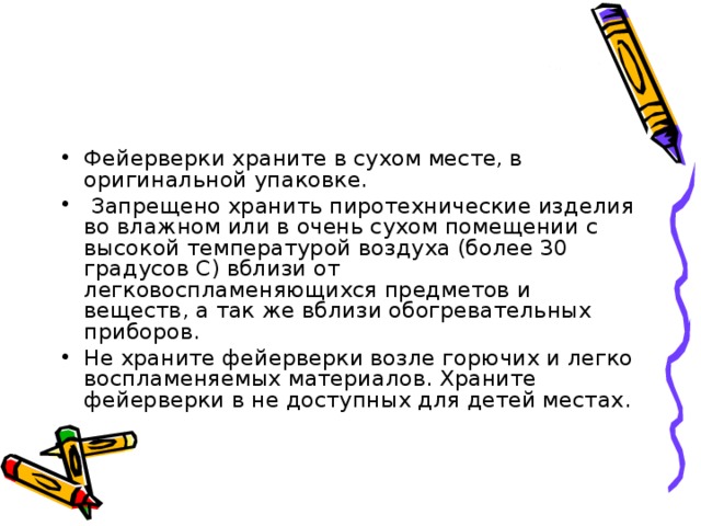 Фейерверки храните в сухом месте, в оригинальной упаковке.   Запрещено хранить пиротехнические изделия во влажном или в очень сухом помещении с высокой температурой воздуха (более 30 градусов С) вблизи от легковоспламеняющихся предметов и веществ, а так же вблизи обогревательных приборов. Не храните фейерверки возле горючих и легко воспламеняемых материалов. Храните фейерверки в не доступных для детей местах. 