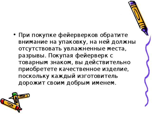 При покупке фейерверков обратите внимание на упаковку, на ней должны отсутствовать увлажненные места, разрывы. Покупая фейерверк с товарным знаком, вы действительно приобретете качественное изделие, поскольку каждый изготовитель дорожит своим добрым именем. 