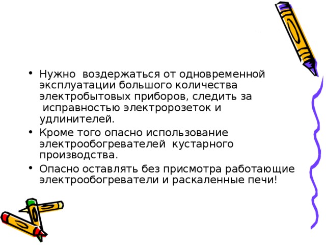Нужно воздержаться от одновременной эксплуатации большого количества электробытовых приборов, следить за  исправностью электророзеток и удлинителей. Кроме того опасно использование электрообогревателей  кустарного производства. Опасно оставлять без присмотра работающие электрообогреватели и раскаленные печи!  