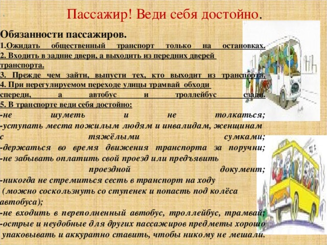     Обязанности пассажиров. Ожидать общественный транспорт только на остановках.  2. Входить в задние двери, а выходить из передних дверей транспорта.  3. Прежде чем зайти, выпусти тех, кто выходит из транспорта.  4. При нерегулируемом переходе улицы трамвай обходи спереди, а автобус и троллейбус сзади.  5. В транспорте веди себя достойно: -не шуметь и не толкаться;  -уступать места пожилым людям и инвалидам, женщинам с тяжёлыми сумками;  -держаться во время движения транспорта за поручни;  -не забывать оплатить свой проезд или предъявить  проездной документ;  -никогда не стремиться сесть в транспорт на ходу  (можно соскользнуть со ступенек и попасть под колёса автобуса);  -не входить в переполненный автобус, троллейбус, трамвай;  -острые и неудобные для других пассажиров предметы хорошо  упаковывать и аккуратно ставить, чтобы никому не мешали.     .    Пассажир! Веди себя достойно .   