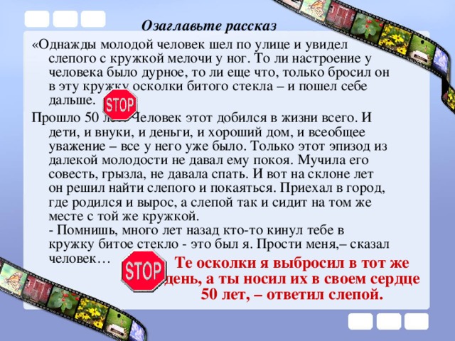 Озаглавьте рассказ «Однажды молодой человек шел по улице и увидел слепого с кружкой мелочи у ног. То ли настроение у человека было дурное, то ли еще что, только бросил он в эту кружку осколки битого стекла – и пошел себе дальше. Прошло 50 лет. Человек этот добился в жизни всего. И дети, и внуки, и деньги, и хороший дом, и всеобщее уважение – все у него уже было. Только этот эпизод из далекой молодости не давал ему покоя. Мучила его совесть, грызла, не давала спать. И вот на склоне лет он решил найти слепого и покаяться. Приехал в город, где родился и вырос, а слепой так и сидит на том же месте с той же кружкой.  - Помнишь, много лет назад кто-то кинул тебе в кружку битое стекло - это был я. Прости меня,– сказал человек…   Те осколки я выбросил в тот же день, а ты носил их в своем сердце 50 лет, – ответил слепой.