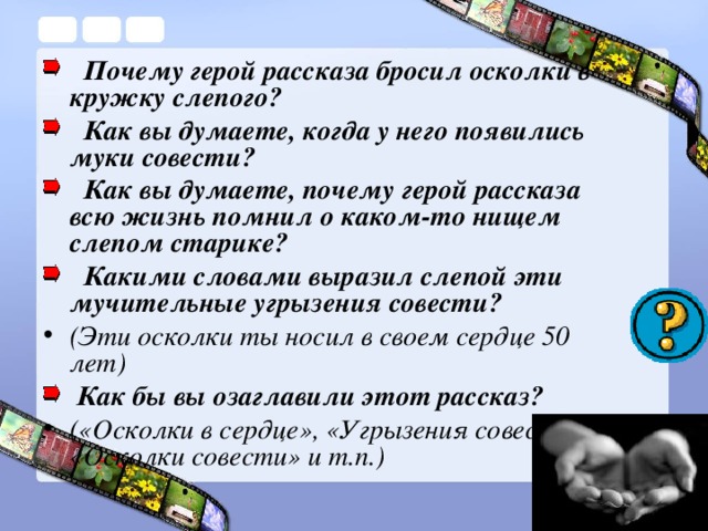 Почему герой ра с сказа бросил осколки в кружку слепого?  Как вы думаете, когда у него появились муки совести?  Как вы думаете, почему герой рассказа всю жизнь помнил о каком-то нищем слепом старике?  Какими словами выразил слепой эти мучительные угрызения совести? (Эти осколки ты носил в своем сердце 50 лет) Как бы вы озаглавили этот рассказ?  («Осколки в сердце», «Угрызения совести», «Осколки совести» и т.п.)