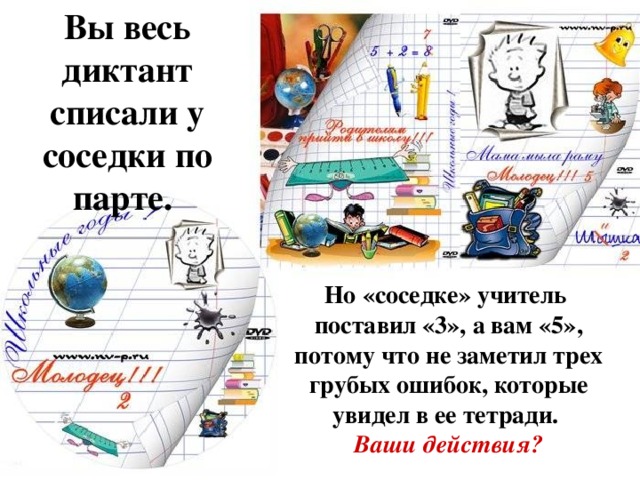 Вы весь диктант списали у соседки по парте. Но «соседке» учитель поставил «3», а вам «5», потому что не заметил трех грубых ошибок, которые увидел в ее тетради. Ваши действия? .