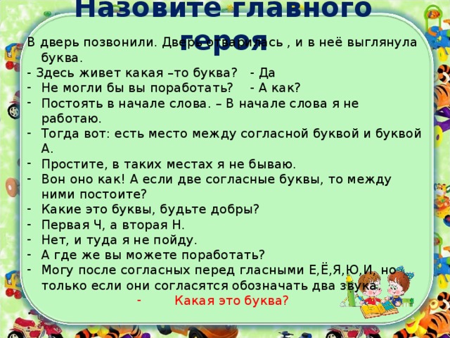 Назовите главного героя В дверь позвонили. Дверь отварилась , и в неё выглянула буква. - Здесь живет какая –то буква? - Да Не могли бы вы поработать? - А как? Постоять в начале слова. – В начале слова я не работаю. Тогда вот: есть место между согласной буквой и буквой А. Простите, в таких местах я не бываю. Вон оно как! А если две согласные буквы, то между ними постоите? Какие это буквы, будьте добры? Первая Ч, а вторая Н. Нет, и туда я не пойду. А где же вы можете поработать? Могу после согласных перед гласными Е,Ё,Я,Ю,И, но только если они согласятся обозначать два звука. Какая это буква? 