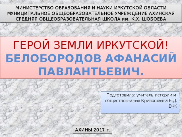 МИНИСТЕРСТВО ОБРАЗОВАНИЯ И НАУКИ ИРКУТСКОЙ ОБЛАСТИ МУНИЦИПАЛЬНОЕ ОБЩЕОБРАЗОВАТЕЛЬНОЕ УЧРЕЖДЕНИЕ АХИНСКАЯ СРЕДНЯЯ ОБЩЕОБРАЗОВАТЕЛЬНАЯ ШКОЛА им. К.Х. ШОБОЕВА ГЕРОЙ ЗЕМЛИ ИРКУТСКОЙ!  БЕЛОБОРОДОВ АФАНАСИЙ ПАВЛАНТЬЕВИЧ. Подготовила: учитель истории и обществознания Кривошеина Е.Д. ВКК АХИНЫ 2017 г. 