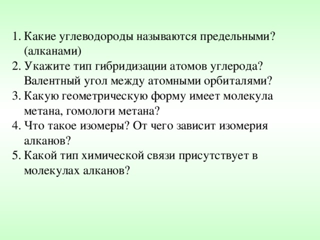 Какие углеводороды называются предельными? (алканами) Укажите тип гибридизации атомов углерода? Валентный угол между атомными орбиталями? Какую геометрическую форму имеет молекула метана, гомологи метана? Что такое изомеры? От чего зависит изомерия алканов? Какой тип химической связи присутствует в молекулах алканов? 