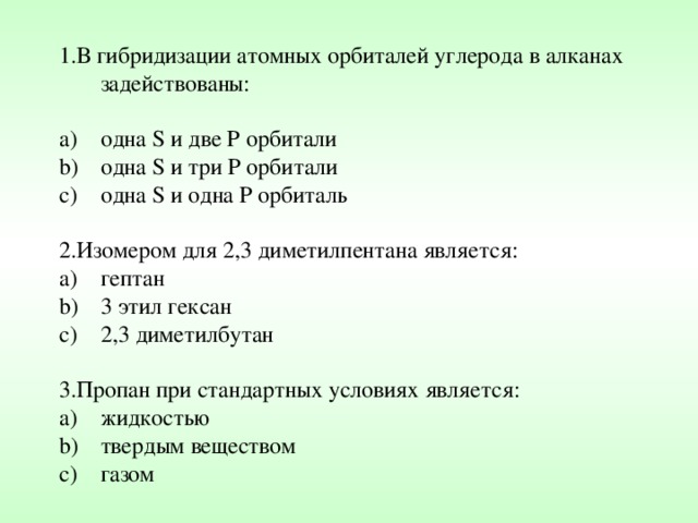 1.В гибридизации атомных орбиталей углерода в алканах задействованы: одна S и две Р орбитали одна S и три Р орбитали одна S и одна Р орбиталь 2.Изомером для 2,3 диметилпентана является: гептан 3 этил гексан 2,3 диметилбутан 3.Пропан при стандартных условиях является: жидкостью твердым веществом газом 