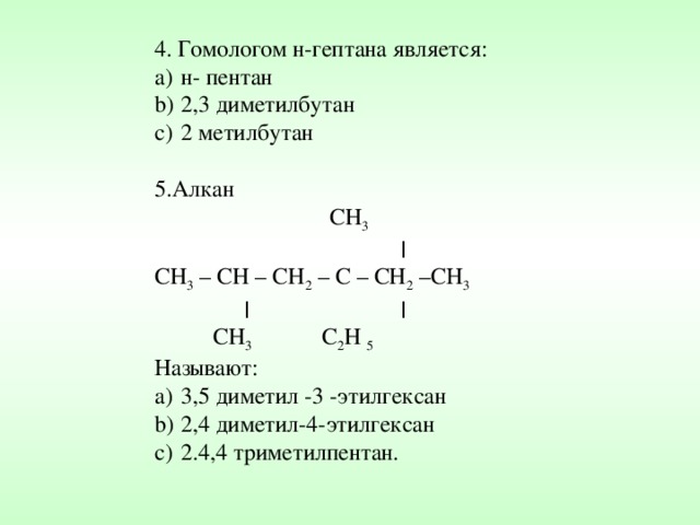 4. Гомологом н-гептана является: н- пентан 2,3 диметилбутан 2 метилбутан 5.Алкан  CH 3  ׀ CH 3 – CH – CH 2 – C – CH 2 – СН 3  ׀  ׀  CH 3  C 2 H  5 Называют: 3,5 диметил -3 -этилгексан 2,4 диметил-4-этилгексан 2.4,4 триметилпентан. 