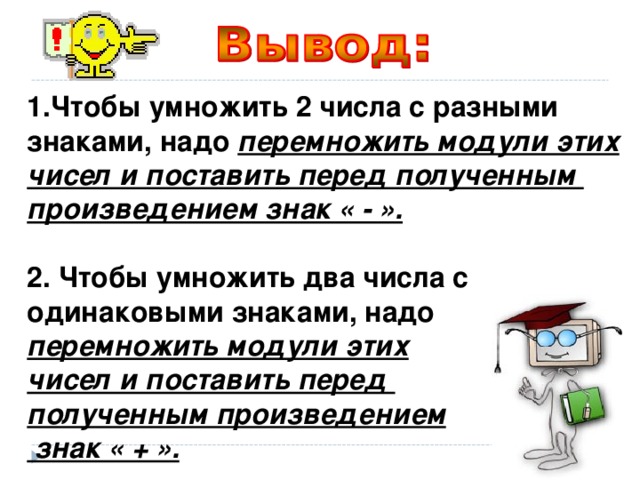 Чтобы умножить 2 числа с разными знаками, надо перемножить модули этих чисел и поставить перед полученным произведением знак « - ».  2. Чтобы умножить два числа с одинаковыми знаками, надо перемножить модули этих чисел и поставить перед полученным произведением  знак « + ». 