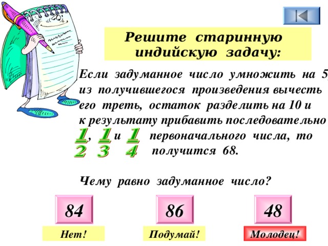 Решите старинную индийскую задачу: Если задуманное число умножить на 5, из получившегося произведения вычесть его треть, остаток разделить на 10 и к результату прибавить последовательно  , и первоначального числа, то  получится 68.  Чему равно задуманное число? 84 86 48 Нет! Подумай! Молодец! 