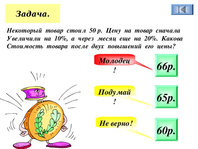 Задача. Некоторый товар стоил 50 р. Цену на товар сначала Увеличили на 10%, а через месяц еще на 20%. Какова Стоимость товара после двух повышений его цены? 66р. Молодец! 65р. Подумай! Не верно! 60р. 