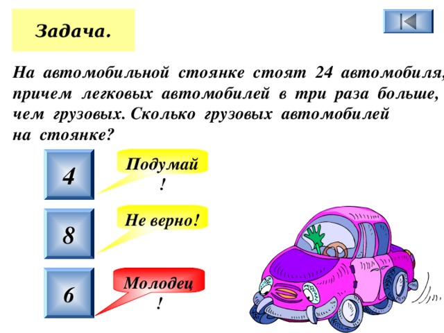 Задача. На автомобильной стоянке стоят 24 автомобиля, причем легковых автомобилей в три раза больше, чем грузовых. Сколько грузовых автомобилей на стоянке?  4 Подумай! Не верно! 8 6 Молодец! 