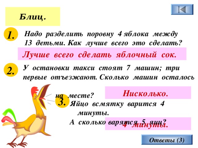 Блиц. 1. Надо разделить поровну 4 яблока между 13 детьми. Как лучше всего это сделать? Лучше всего сделать яблочный сок.  У остановки такси стоят 7 машин; три первые отъезжают. Сколько машин осталось  на месте? 2. Нисколько.  3. Яйцо всмятку варится 4 минуты. А сколько варятся 5 яиц? 4 минуты.  Ответы (3) 