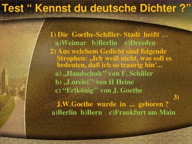 Test “ Kennst du deutsche Dichter ?” 1) Die Goethe-Schiller- Stadt heißt …  a)Weimar b)Berlin c)Dresden 2) Aus welchem Gedicht sind folgende Strophen: ,,Ich weiß nicht, was soll es bedeuten, daß ich so traurig bin’...  a) ,,Handschuh’’ von F. Schiller  b) ,,Lorelei’’ von H Heine  c) “ Erlkönig’’ von J. Goethe 3) J.W.Goethe wurde in ... geboren ?  a)Berlin b)Bern c)Frankfurt am Main  
