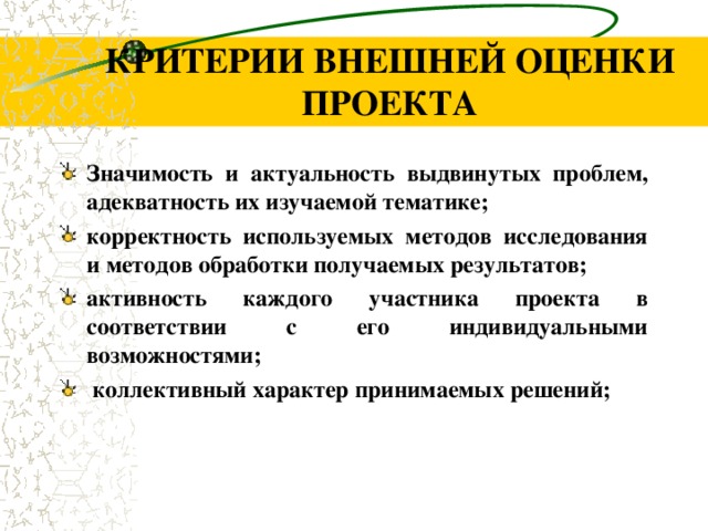 КРИТЕРИИ ВНЕШНЕЙ ОЦЕНКИ ПРОЕКТА З начимость и актуальность выдвинутых проблем, адекватность их изучаемой тематике; корректность используемых методов исследования и методов обработки  получаемых результатов; активность каждого участника проекта в соответствии с его индивидуальными возможностями;  коллективный характер принимаемых решений;     