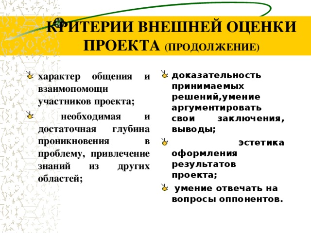 КРИТЕРИИ ВНЕШНЕЙ ОЦЕНКИ ПРОЕКТА (ПРОДОЛЖЕНИЕ) характер общения и взаимопомощи    участников проекта;  необходимая и достаточная глубина проникновения в проблему, привлечение знаний из других областей; доказательность принимаемых решений,умение аргументировать свои заключения, выводы;  эстетика оформления результатов  проекта;  умение отвечать на вопросы оппонентов .      