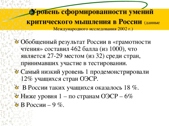 Уровень сформированности умений критического мышления в России  (данные Международного исследования 2002 г.) Обобщенный результат России в «грамотности чтения» составил 462 балла (из 1000), что является 27-29 местом (из 32) среди стран, принимавших участие в тестировании. Самый низкий уровень 1 продемонстрировали 12% учащихся стран ОЭСР.  В России таких учащихся оказалось 18 %. Ниже уровня 1 – по странам ОЭСР – 6% В России – 9 %. 