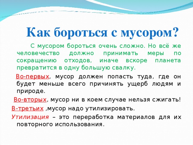  Как бороться с мусором?    С мусором бороться очень сложно. Но всё же человечество должно принимать меры по сокращению отходов, иначе вскоре планета превратится в одну большую свалку.  Во-первых , мусор должен попасть туда, где он будет меньше всего причинять ущерб людям и природе.  Во-вторых , мусор ни в коем случае нельзя сжигать! В-третьих ,мусор надо утилизировать. Утилизация – это переработка материалов для их повторного использования. 