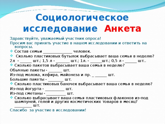 Социологическое исследование Анкета Здравствуйте, уважаемый участник опроса! Просим вас принять участие в нашем исследовании и ответить на вопросы . Состав семьи _______________ человек.  Сколько пластиковых бутылок выбрасывает ваша семья в неделю? 2л - ______ шт.; 1,5 л - _______ шт.; 1л. - ______шт.; 0,5 л - ______ шт.. Сколько пакетов выбрасывает ваша семья в неделю? Обычные пакеты - _______ шт. Из-под молока, кефира, майонеза и пр. _ ______ шт. Большие пакеты - ________ шт. Сколько пластиковых баночек выбрасывает ваша семья в неделю? Из-под йогурта - __________ шт. Из-под сметаны - __________ шт. Сколько выбрасывает ваша семья пластиковых флаконов из-под шампуней, гелей и других косметических товаров в месяц? _________ шт. Спасибо за участие в исследовании! 