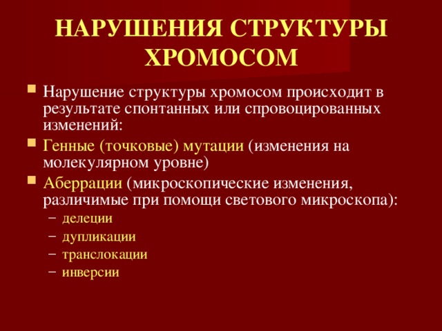 НАРУШЕНИЯ СТРУКТУРЫ ХРОМОСОМ Нарушение структуры хромосом происходит в результате спонтанных или спровоцированных изменений: Генные (точковые) мутации (изменения на молекулярном уровне) Аберрации (микроскопические изменения, различимые при помощи светового микроскопа): делеции дупликации транслокации инверсии  делеции дупликации транслокации инверсии  