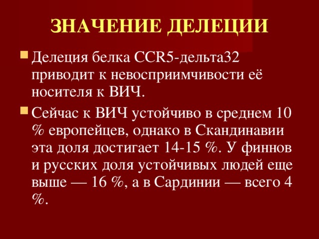ЗНАЧЕНИЕ ДЕЛЕЦИИ Делеция белка CCR5-дельта32 приводит к невосприимчивости её носителя к ВИЧ. Сейчас к ВИЧ устойчиво в среднем 10 % европейцев, однако в Скандинавии эта доля достигает 14-15 %. У финнов и русских доля устойчивых людей еще выше — 16 %, а в Сардинии — всего 4 %. 