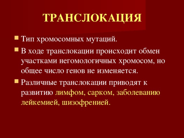 ТРАНСЛОКАЦИЯ Тип хромосомных мутаций. В ходе транслокации происходит обмен участками негомологичных хромосом, но общее число генов не изменяется. Различные транслокации приводят к развитию лимфом, сарком, заболеванию лейкемией, шизофренией. 
