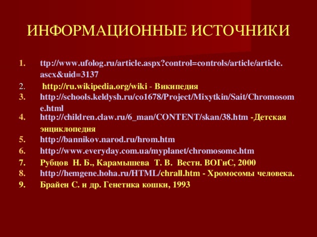 ИНФОРМАЦИОННЫЕ ИСТОЧНИКИ ttp :// www . ufolog . ru / article . aspx ? control = controls / article / article . ascx & uid =3137  http://ru.wikipedia.org/wiki - Википедия http://schools.keldysh.ru/co1678/Project/Mixytkin/Sait/Chromosome.html http:// children.claw.ru /6_man/CONTENT/ skan /38.htm  -Детская энциклопедия http://bannikov.narod.ru/hrom.htm http://www.everyday.com.ua/myplanet/chromosome.htm Рубцов  Н. Б., Карамышева  Т. В.  Вестн. ВОГиС, 2000 http:// hemgene.hoha.ru /HTML/ chrall.htm - Хромосомы человека. Брайен С. и др. Генетика кошки, 1993   