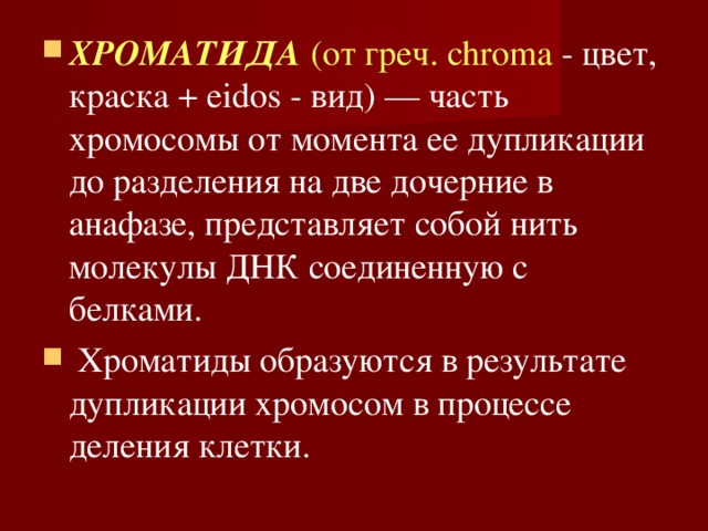 ХРОМАТИДА  (от греч. chroma - цвет, краска + eidos - вид) — часть хромосомы от момента ее дупликации до разделения на две дочерние в анафазе, представляет собой нить молекулы ДНК соединенную с белками.  Хроматиды образуются в результате дупликации хромосом в процессе деления клетки. 