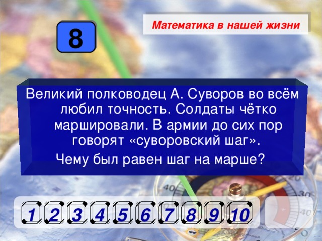 Математика в нашей жизни 8 Великий полководец А. Суворов во всём любил точность. Солдаты чётко маршировали. В армии до сих пор говорят «суворовский шаг». Чему был равен шаг на марше? 1 2 3 4 5 6 7 8 9 10 