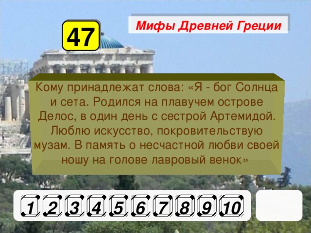 Мифы Древней Греции 47 Кому принадлежат слова: «Я - бог Солнца и сета. Родился на плавучем острове Делос, в один день с сестрой Артемидой. Люблю искусство, покровительствую музам. В память о несчастной любви своей ношу на голове лавровый венок» 1 2 3 4 5 6 7 8 9 10 