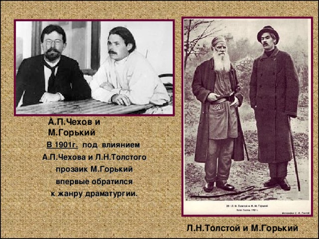 А.П.Чехов и М.Горький В 1901г. под влиянием А.П.Чехова и Л.Н.Толстого прозаик М.Горький впервые обратился к жанру драматургии. Л.Н.Толстой и М.Горький 