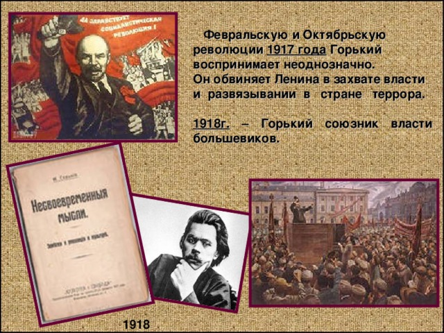  Февральскую и Октябрьскую революции 1917 года Горький воспринимает неоднозначно. Он обвиняет Ленина в захвате власти и развязывании в стране террора.  1918г. – Горький союзник власти большевиков. 1918 