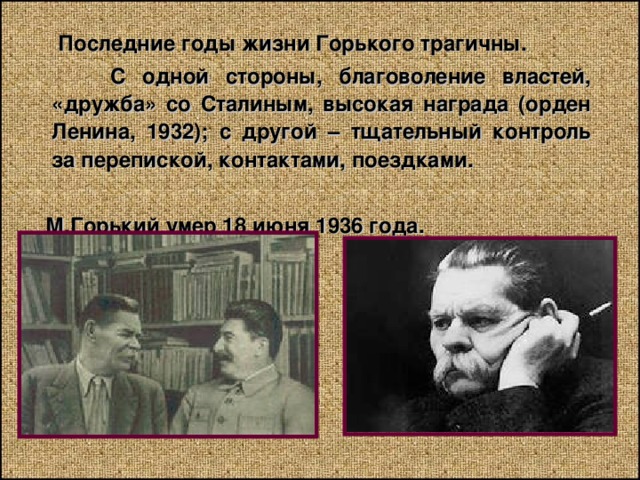  Последние годы жизни Горького трагичны.  С одной стороны, благоволение властей, «дружба» со Сталиным, высокая награда (орден Ленина, 1932); с другой – тщательный контроль за перепиской, контактами, поездками.   М.Горький умер 18 июня 1936 года. 