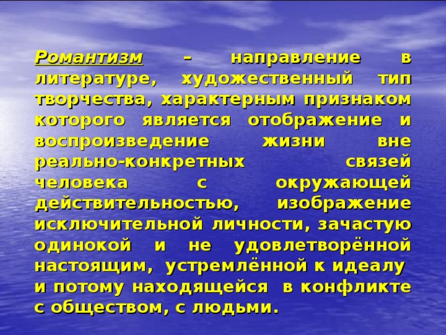 Романтизм  – направление в литературе, художественный тип творчества, характерным признаком которого является отображение и воспроизведение жизни вне реально-конкретных связей человека с окружающей действительностью, изображение исключительной личности, зачастую одинокой и не удовлетворённой настоящим, устремлённой к идеалу и потому находящейся в конфликте с обществом, с людьми. 