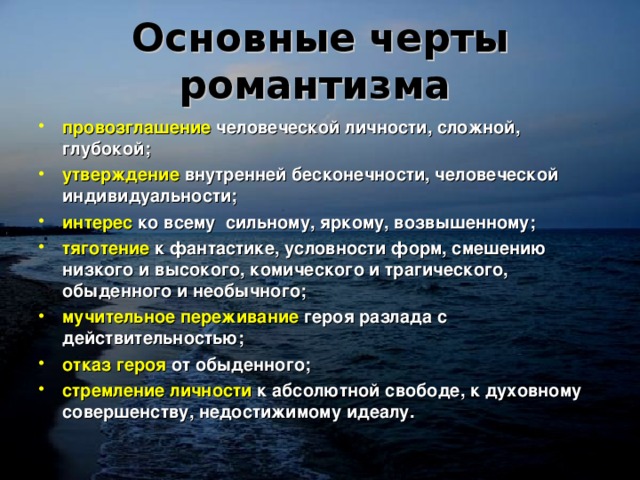 Основные черты романтизма  провозглашение  человеческой личности, сложной, глубокой; утверждение  внутренней бесконечности, человеческой индивидуальности; интерес  ко всему сильному, яркому, возвышенному; тяготение  к фантастике, условности форм, смешению низкого и высокого, комического и трагического, обыденного и необычного; мучительное переживание  героя разлада с действительностью; отказ героя  от обыденного; стремление личности  к абсолютной свободе, к духовному совершенству, недостижимому идеалу.  