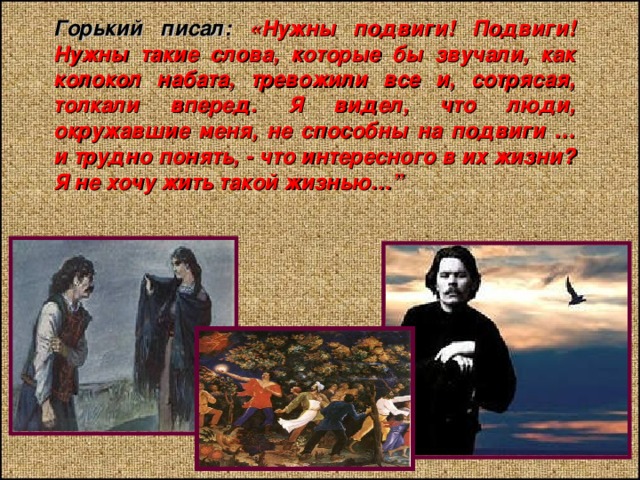 Горький писал: «Нужны подвиги! Подвиги! Нужны такие слова, которые бы звучали, как колокол набата, тревожили все и, сотрясая, толкали вперед. Я видел, что люди, окружавшие меня, не способны на подвиги … и трудно понять, - что интересного в их жизни? Я не хочу жить такой жизнью…” 