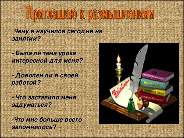 Чему я научился сегодня на занятии?   - Была ли тема урока интересной для меня?   - Доволен ли я своей работой?   - Что заставило меня задуматься?  -Что мне больше всего запомнилось? 