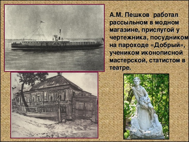 А.М. Пешков работал рассыльном в модном магазине, прислугой у чертежника, посудником на пароходе «Добрый», учеником иконописной мастерской, статистом в театре. 