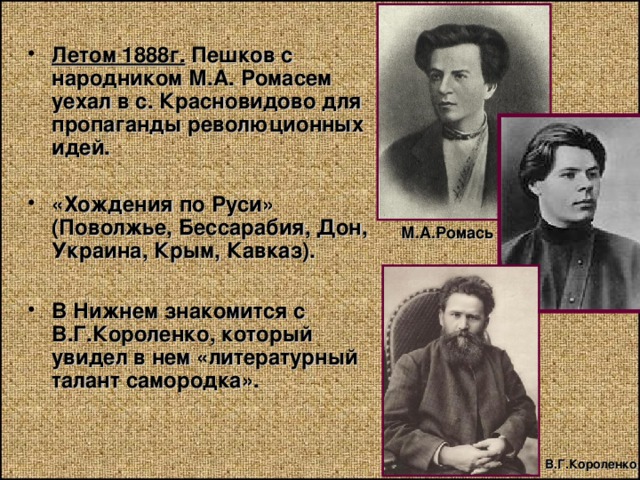 Летом 1888г. Пешков с народником М.А. Ромасем уехал в с. Красновидово для пропаганды революционных идей.  «Хождения по Руси» (Поволжье, Бессарабия, Дон, Украина, Крым, Кавказ).  В Нижнем знакомится с В.Г.Короленко, который увидел в нем «литературный талант самородка». М.А.Ромась  В.Г.Короленко 