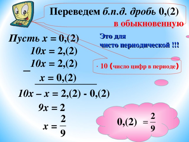  Переведем б.п.д. дробь 0,(2) в обыкновенную  Пусть х = 0,(2) Это для чисто периодической !!! 10х  = 2,(2) 10х = 2,(2)   10 ( число цифр в периоде ) х = 0,(2) 10х – х = 2,(2) - 0,(2) 9х = 2 0,(2) 