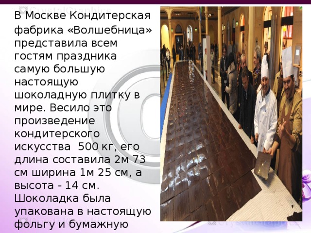 В Москве Кондитерская фабрика «Волшебница» представила всем гостям праздника самую большую настоящую шоколадную плитку в мире. Весило это произведение кондитерского искусства 500 кг, его длина составила 2м 73 см ширина 1м 25 см, а высота - 14 см. Шоколадка была упакована в настоящую фольгу и бумажную этикетку. 